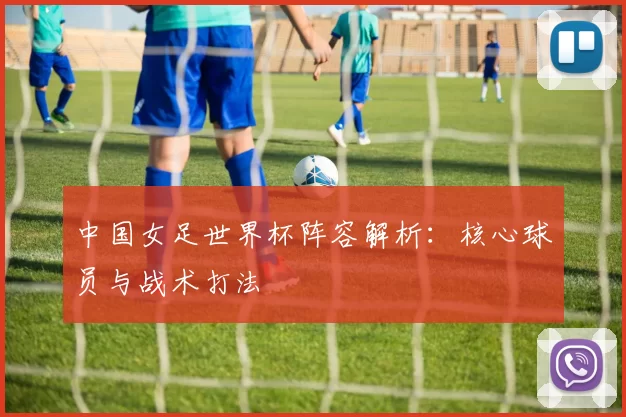 中国女足世界杯阵容解析：核心球员与战术打法