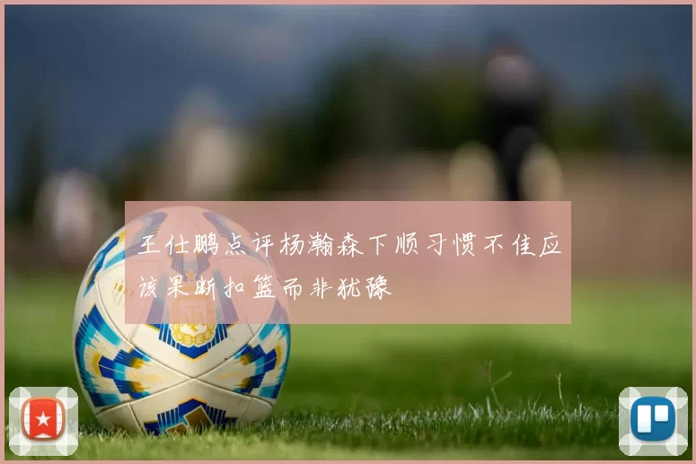 王仕鹏点评杨瀚森下顺习惯不佳应该果断扣篮而非犹豫