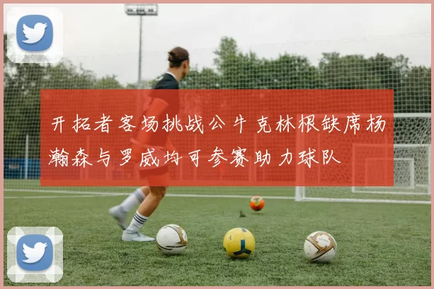 开拓者客场挑战公牛克林根缺席杨瀚森与罗威均可参赛助力球队