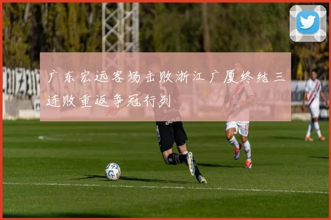 广东宏远客场击败浙江广厦终结三连败重返争冠行列