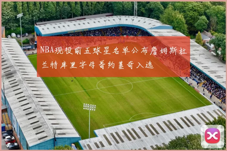 NBA现役前五球星名单公布詹姆斯杜兰特库里字母哥约基奇入选
