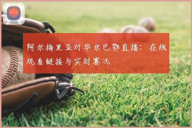 阿尔梅里亚对毕尔巴鄂直播：在线观看链接与实时赛况