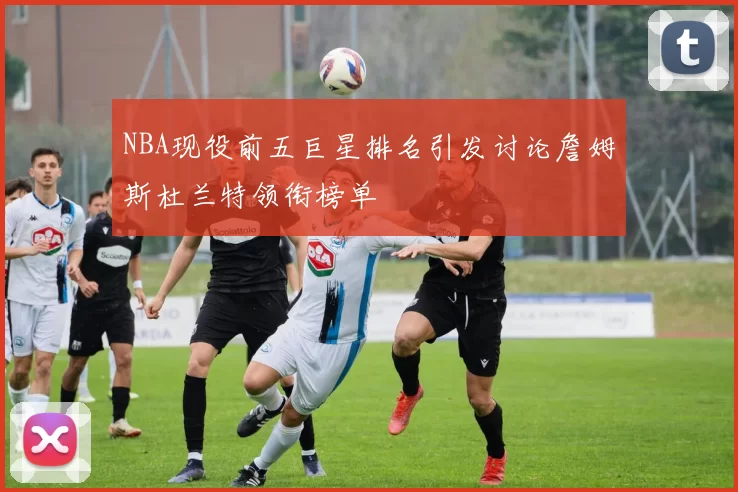 NBA现役前五巨星排名引发讨论詹姆斯杜兰特领衔榜单