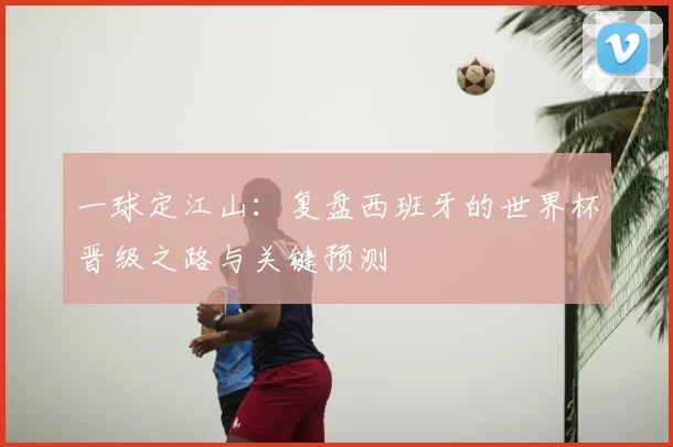 一球定江山：复盘西班牙的世界杯晋级之路与关键预测