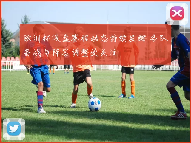 欧洲杯滚盘赛程动态持续发酵 各队备战与阵容调整受关注