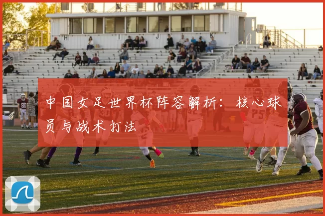 中国女足世界杯阵容解析：核心球员与战术打法