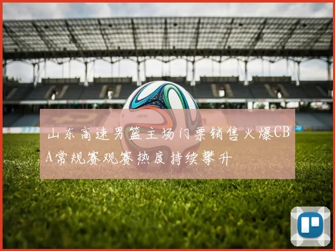 山东高速男篮主场门票销售火爆CBA常规赛观赛热度持续攀升