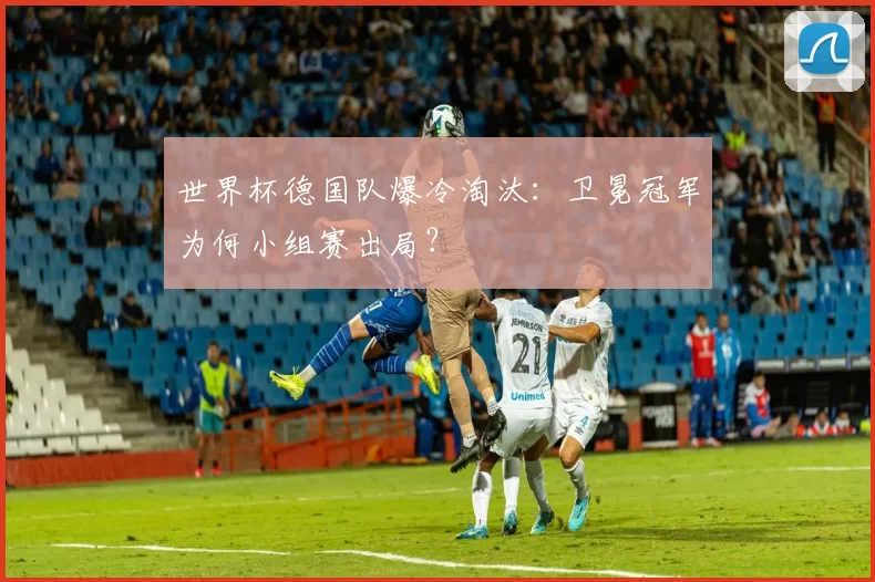 世界杯德国队爆冷淘汰：卫冕冠军为何小组赛出局？