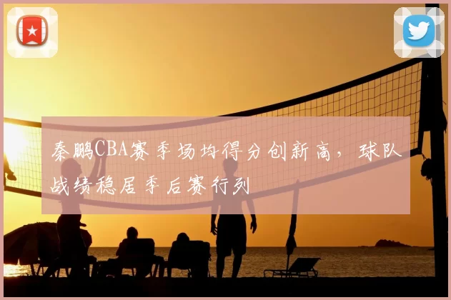 秦鹏CBA赛季场均得分创新高，球队战绩稳居季后赛行列
