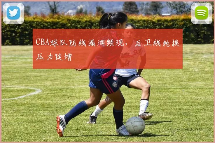 CBA球队防线漏洞频现，后卫线轮换压力陡增