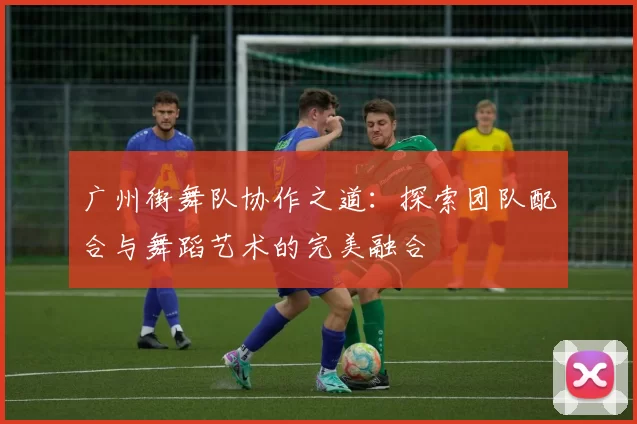 广州街舞队协作之道：探索团队配合与舞蹈艺术的完美融合
