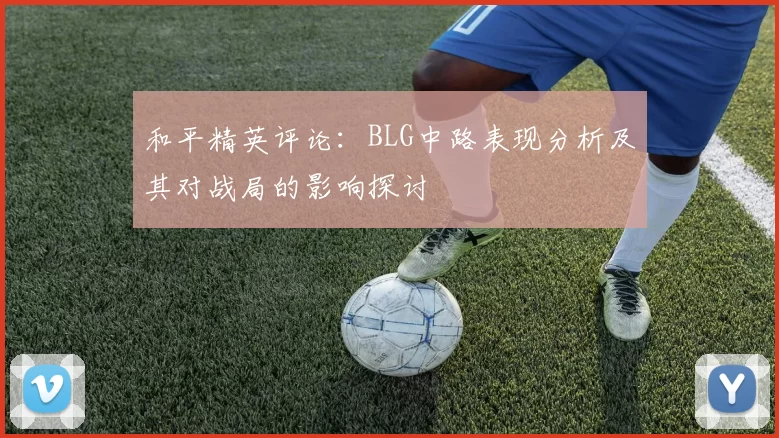 和平精英评论：BLG中路表现分析及其对战局的影响探讨