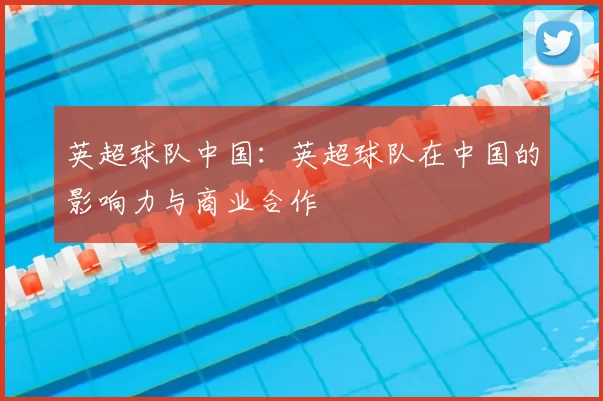 英超球队中国：英超球队在中国的影响力与商业合作