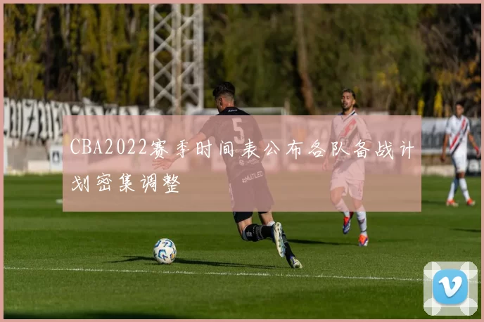 CBA2022赛季时间表公布各队备战计划密集调整