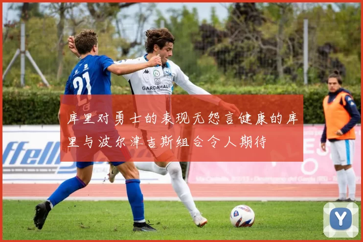 库里对勇士的表现无怨言健康的库里与波尔津吉斯组合令人期待