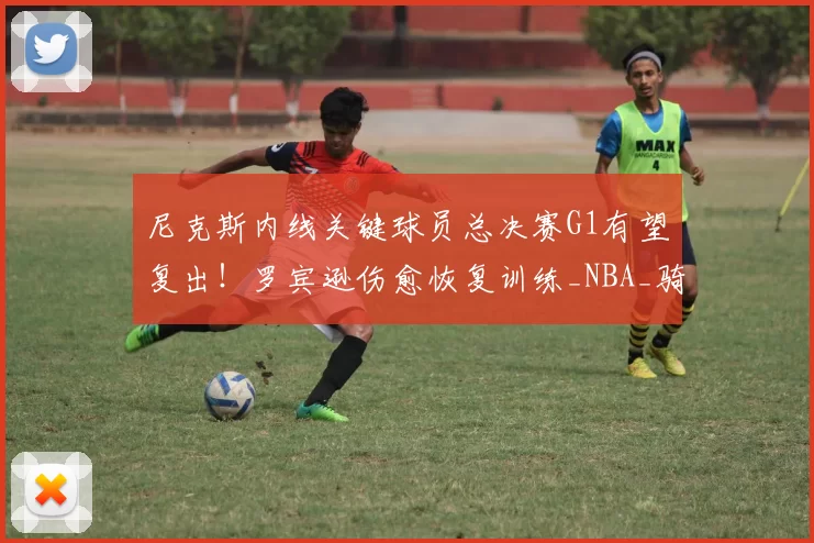 尼克斯内线关键球员总决赛G1有望复出！罗宾逊伤愈恢复训练_NBA_骑士_马刺