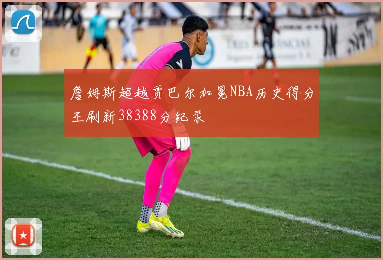 詹姆斯超越贾巴尔加冕NBA历史得分王刷新38388分纪录