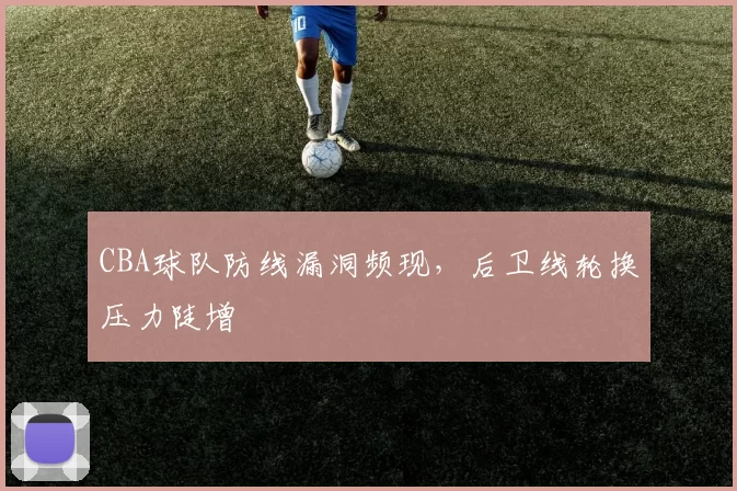 CBA球队防线漏洞频现，后卫线轮换压力陡增