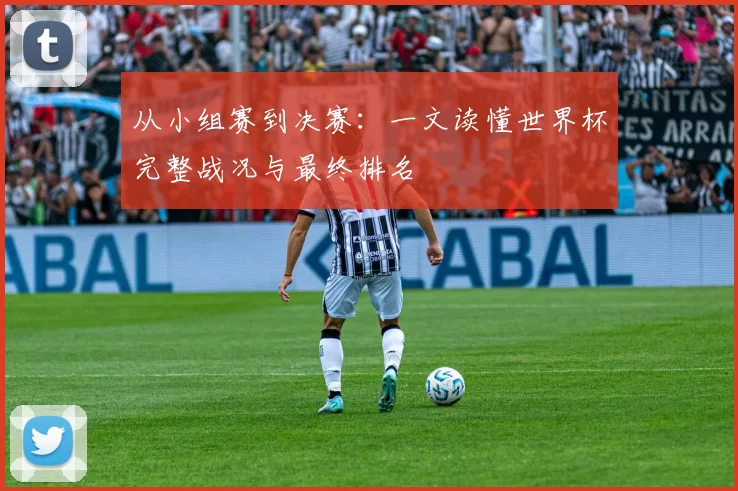 从小组赛到决赛：一文读懂世界杯完整战况与最终排名
