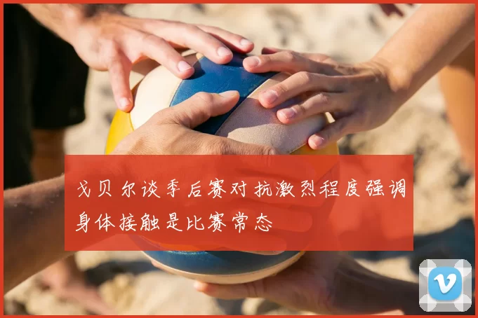 戈贝尔谈季后赛对抗激烈程度强调身体接触是比赛常态
