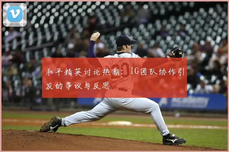 和平精英讨论热潮：IG团队协作引发的争议与反思