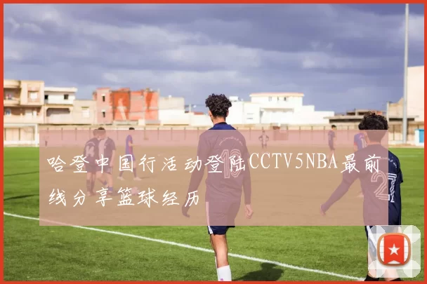 哈登中国行活动登陆CCTV5NBA最前线分享篮球经历