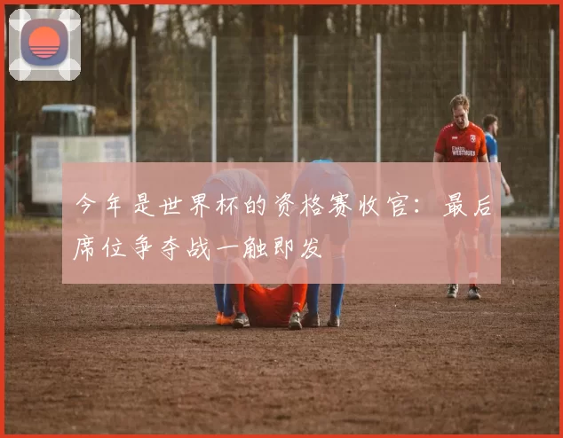 今年是世界杯的资格赛收官：最后席位争夺战一触即发