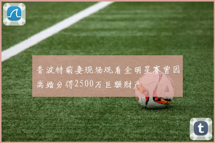 香波特前妻现场观看全明星赛曾因离婚分得2500万巨额财产