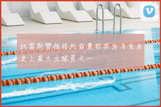 托雷斯赞扬格列兹曼称其为马竞历史上最杰出球员之一