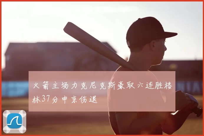火箭主场力克尼克斯豪取六连胜格林37分申京伤退