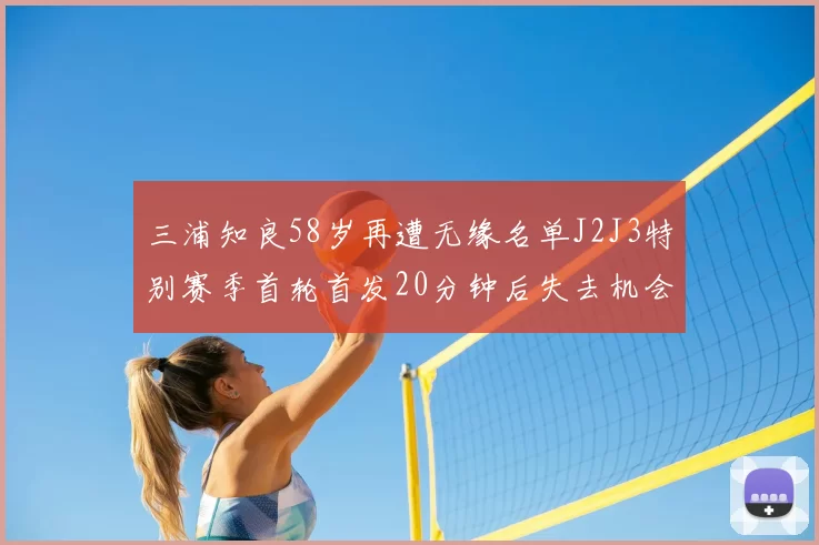 三浦知良58岁再遭无缘名单J2J3特别赛季首轮首发20分钟后失去机会