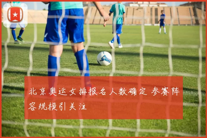 北京奥运女排报名人数确定 参赛阵容规模引关注