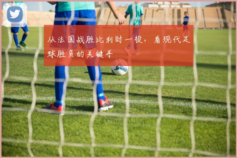 从法国战胜比利时一役，看现代足球胜负的关键手