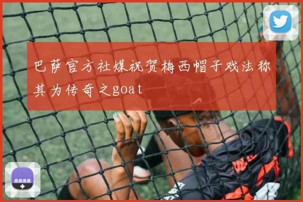 巴萨官方社媒祝贺梅西帽子戏法称其为传奇之goat