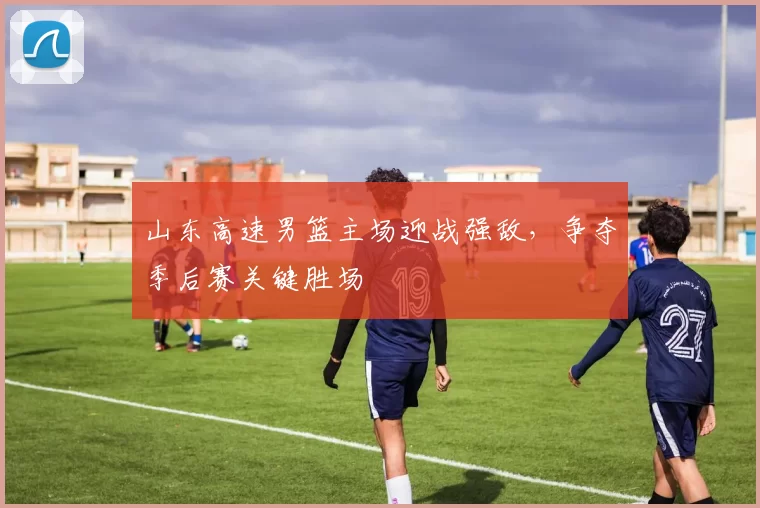 山东高速男篮主场迎战强敌，争夺季后赛关键胜场