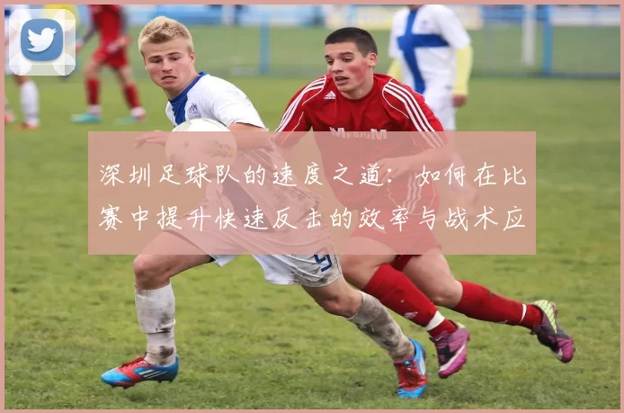 深圳足球队的速度之道:如何在比赛中提升快速反击的效率与战术应用