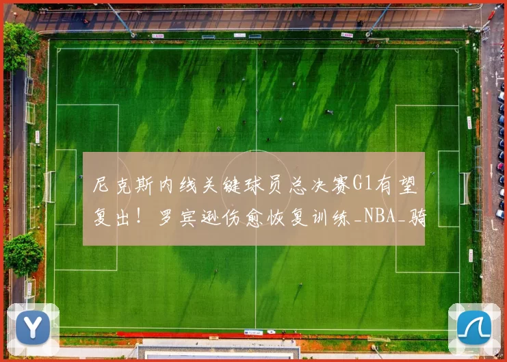 尼克斯内线关键球员总决赛G1有望复出！罗宾逊伤愈恢复训练_NBA_骑士_马刺