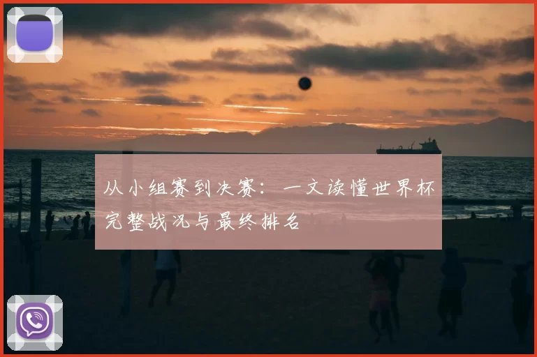 从小组赛到决赛：一文读懂世界杯完整战况与最终排名