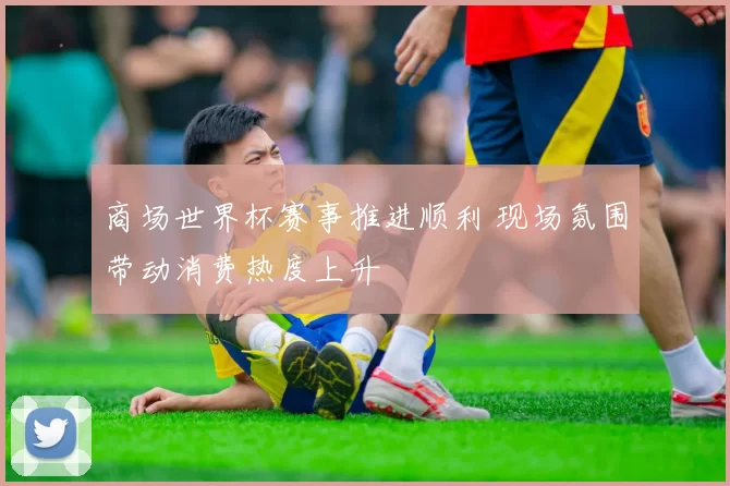 商场世界杯赛事推进顺利 现场氛围带动消费热度上升