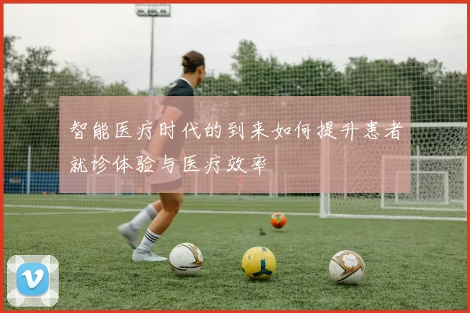 智能医疗时代的到来如何提升患者就诊体验与医疗效率