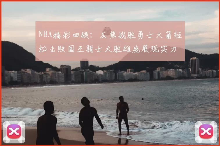 NBA精彩回顾：灰熊战胜勇士火箭轻松击败国王骑士大胜雄鹿展现实力