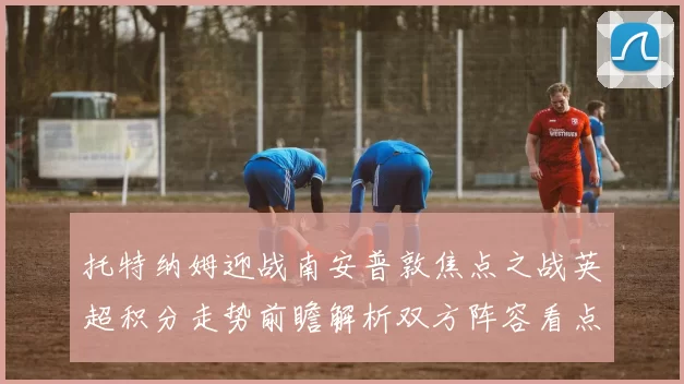 托特纳姆迎战南安普敦焦点之战英超积分走势前瞻解析双方阵容看点