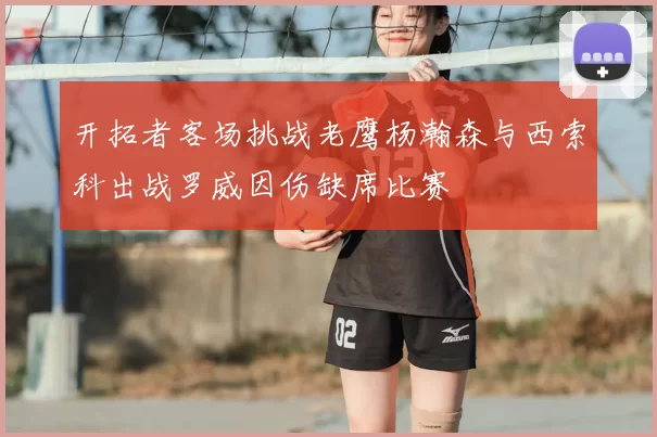 开拓者客场挑战老鹰杨瀚森与西索科出战罗威因伤缺席比赛