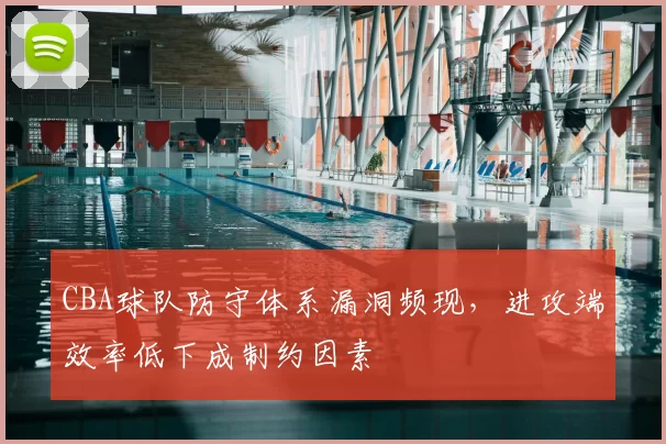 CBA球队防守体系漏洞频现，进攻端效率低下成制约因素