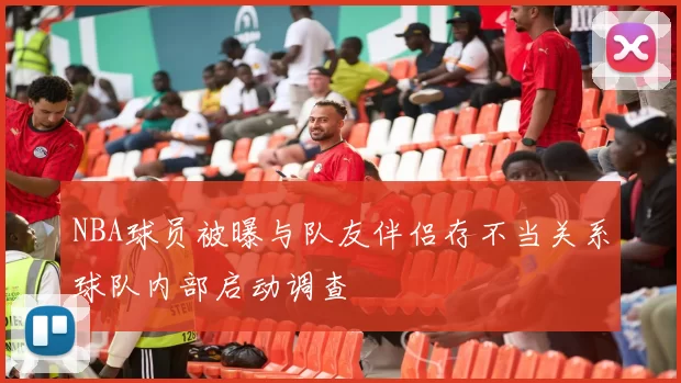 NBA球员被曝与队友伴侣存不当关系球队内部启动调查