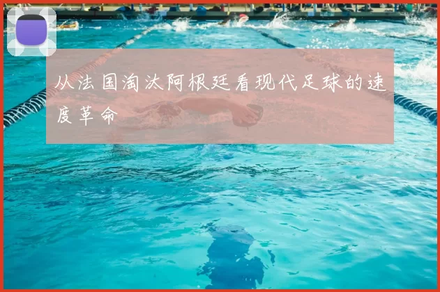 从法国淘汰阿根廷看现代足球的速度革命
