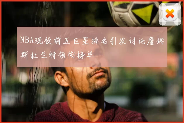 NBA现役前五巨星排名引发讨论詹姆斯杜兰特领衔榜单