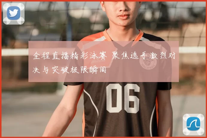 全程直播精彩泳赛 聚焦选手激烈对决与突破极限瞬间