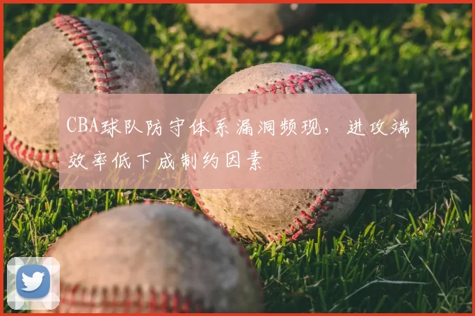 CBA球队防守体系漏洞频现,进攻端效率低下成制约因素