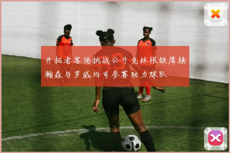 开拓者客场挑战公牛克林根缺席杨瀚森与罗威均可参赛助力球队